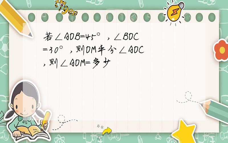 若∠AOB=45°,∠BOC=30°,则OM平分∠AOC,则∠AOM=多少