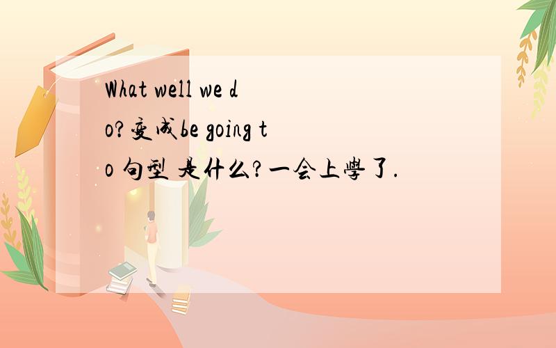 What well we do?变成be going to 句型 是什么?一会上学了.