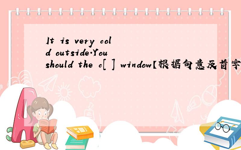 It is very cold outside.You should the c[ ] window【根据句意及首字母提