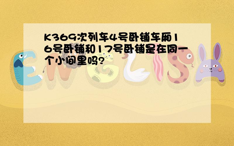 K369次列车4号卧铺车厢16号卧铺和17号卧铺是在同一个小间里吗?