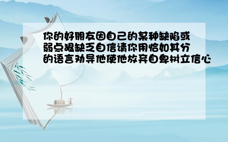 你的好朋友因自己的某种缺陷或弱点狠缺乏自信请你用恰如其分的语言劝导他使他放弃自卑树立信心