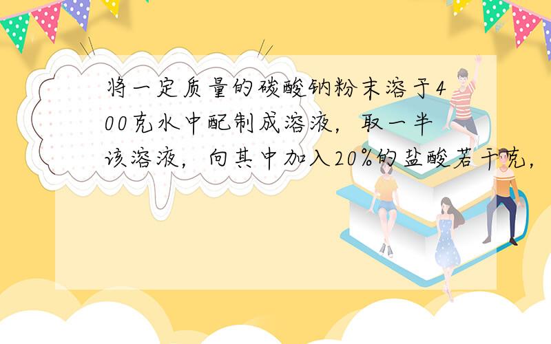 将一定质量的碳酸钠粉末溶于400克水中配制成溶液，取一半该溶液，向其中加入20%的盐酸若干克，恰好反应完全，放出气体的质