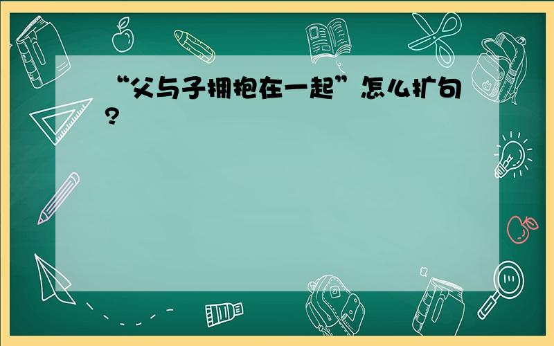 “父与子拥抱在一起”怎么扩句?