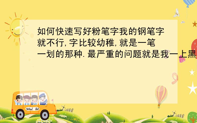 如何快速写好粉笔字我的钢笔字就不行,字比较幼稚,就是一笔一划的那种.最严重的问题就是我一上黑板写字字就写歪,字越多越歪,