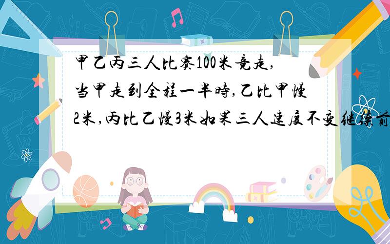 甲乙丙三人比赛100米竞走,当甲走到全程一半时,乙比甲慢2米,丙比乙慢3米如果三人速度不变继续前进,甲到终点时,丙离终点