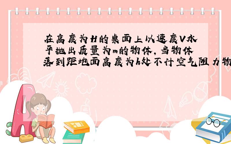 在高度为H的桌面上以速度V水平抛出质量为m的物体,当物体落到距地面高度为h处不计空气阻力物体在A点的机械