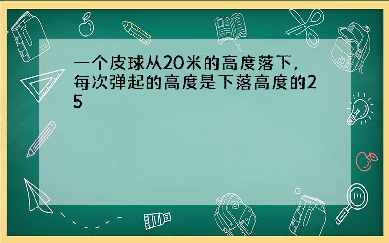 一个皮球从20米的高度落下，每次弹起的高度是下落高度的25