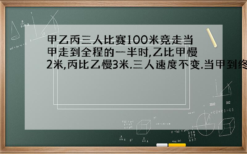 甲乙丙三人比赛100米竞走当甲走到全程的一半时,乙比甲慢2米,丙比乙慢3米.三人速度不变.当甲到终点时,丙