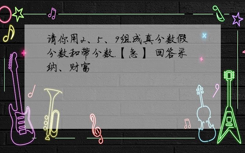 请你用2、5、9组成真分数假分数和带分数.【急】 回答采纳、财富