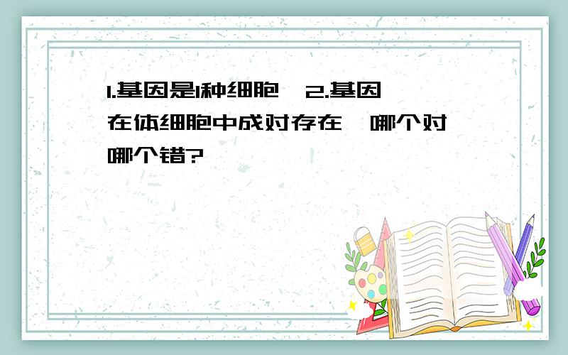 1.基因是1种细胞,2.基因在体细胞中成对存在,哪个对,哪个错?