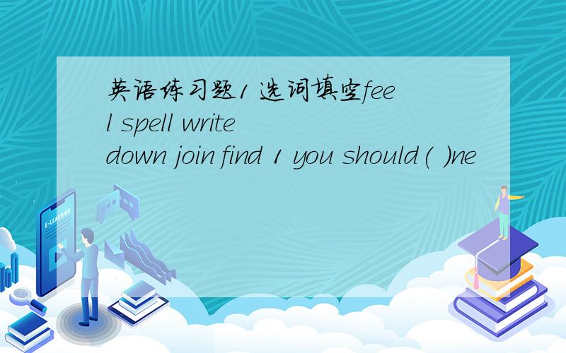 英语练习题1 选词填空feel spell write down join find 1 you should( )ne