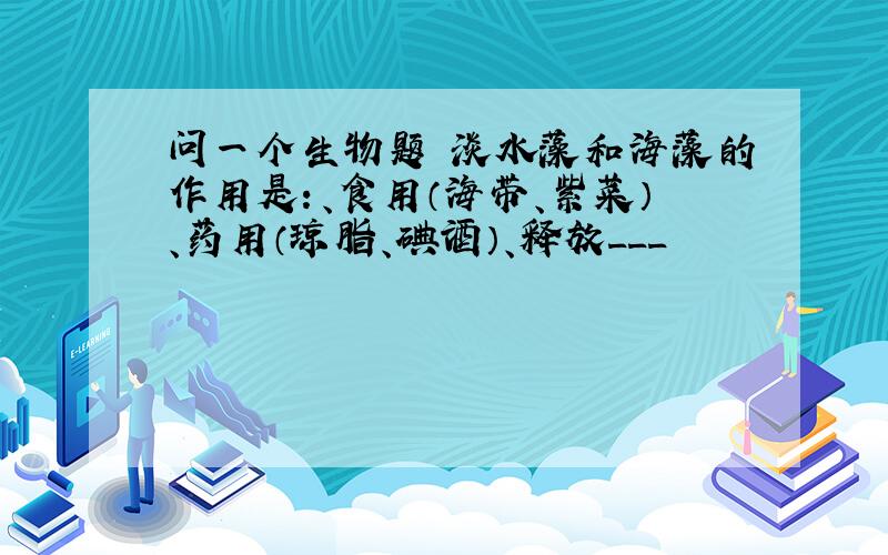 问一个生物题 淡水藻和海藻的作用是：、食用（海带、紫菜）、药用（琼脂、碘酒）、释放___