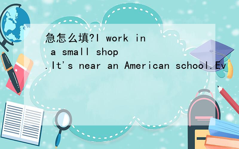 急怎么填?I work in a small shop .It's near an American school.Ev