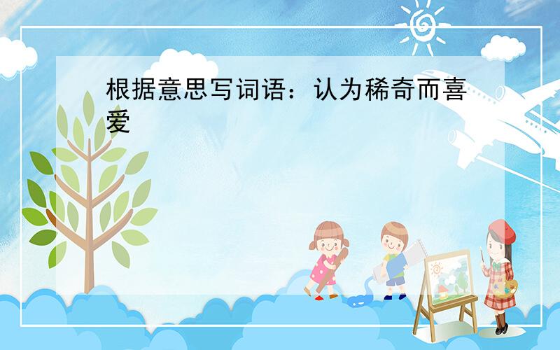 根据意思写词语：认为稀奇而喜爱