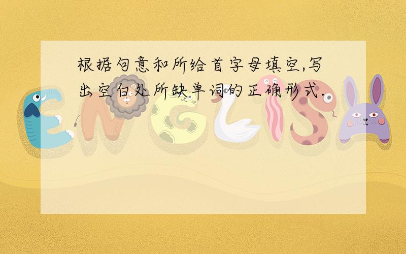 根据句意和所给首字母填空,写出空白处所缺单词的正确形式.