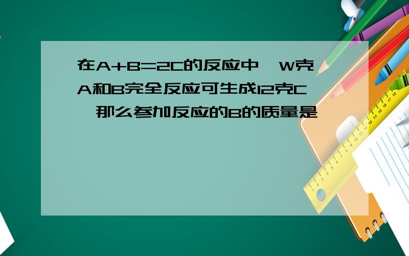 在A+B=2C的反应中,W克A和B完全反应可生成12克C,那么参加反应的B的质量是