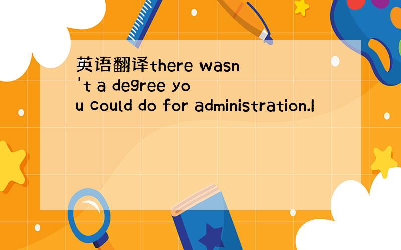 英语翻译there wasn't a degree you could do for administration.I