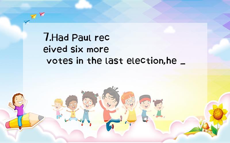 7.Had Paul received six more votes in the last election,he _