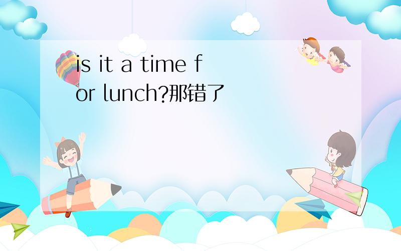 is it a time for lunch?那错了