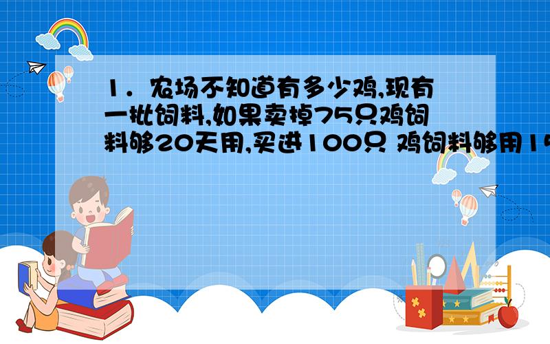 1．农场不知道有多少鸡,现有一批饲料,如果卖掉75只鸡饲料够20天用,买进100只 鸡饲料够用15天,问原来有多少只鸡?