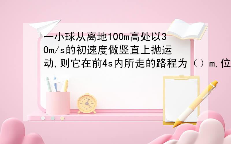 一小球从离地100m高处以30m/s的初速度做竖直上抛运动,则它在前4s内所走的路程为（）m,位移为（）m,前8s内所走