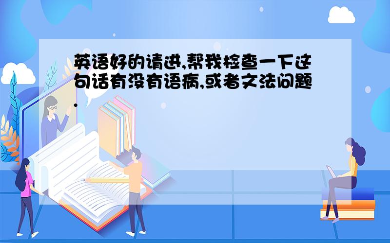 英语好的请进,帮我检查一下这句话有没有语病,或者文法问题.