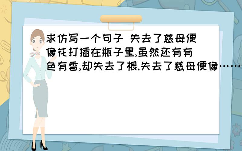 求仿写一个句子 失去了慈母便像花打插在瓶子里,虽然还有有色有香,却失去了根.失去了慈母便像……