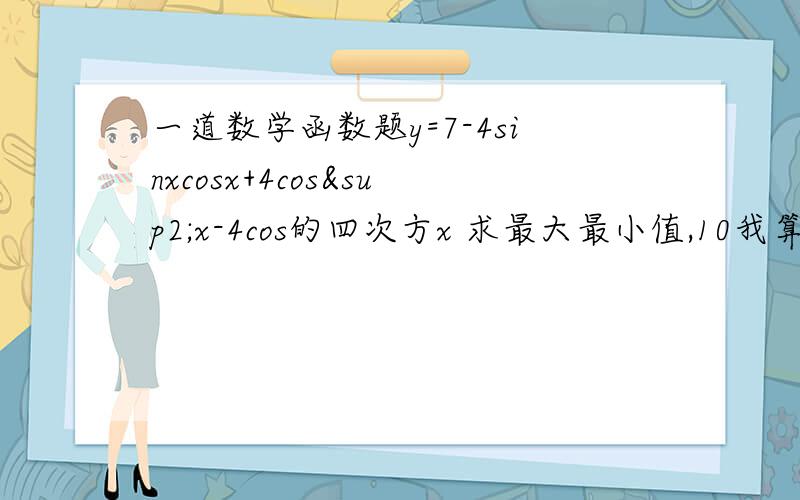 一道数学函数题y=7-4sinxcosx+4cos²x-4cos的四次方x 求最大最小值,10我算的是5 9