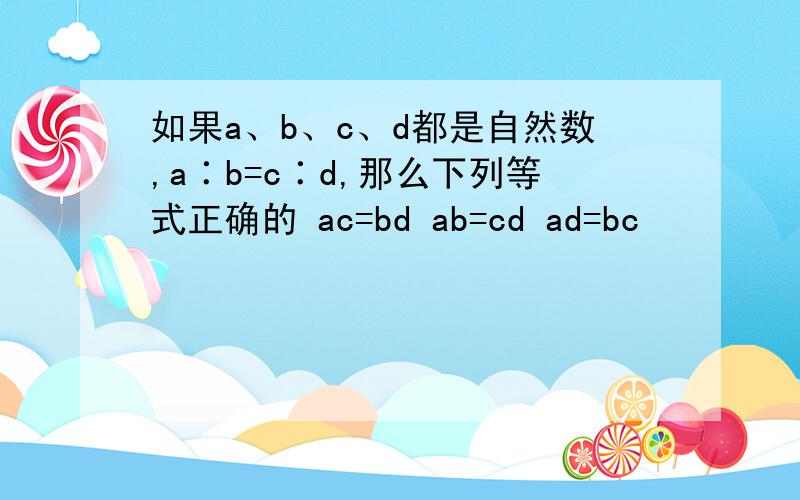 如果a、b、c、d都是自然数,a∶b=c∶d,那么下列等式正确的 ac=bd ab=cd ad=bc