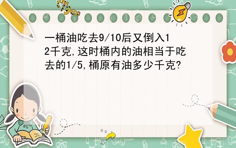 一桶油吃去9/10后又倒入12千克,这时桶内的油相当于吃去的1/5,桶原有油多少千克?