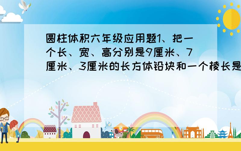 圆柱体积六年级应用题1、把一个长、宽、高分别是9厘米、7厘米、3厘米的长方体铅块和一个棱长是5厘米的正方体铅块,铸成一个