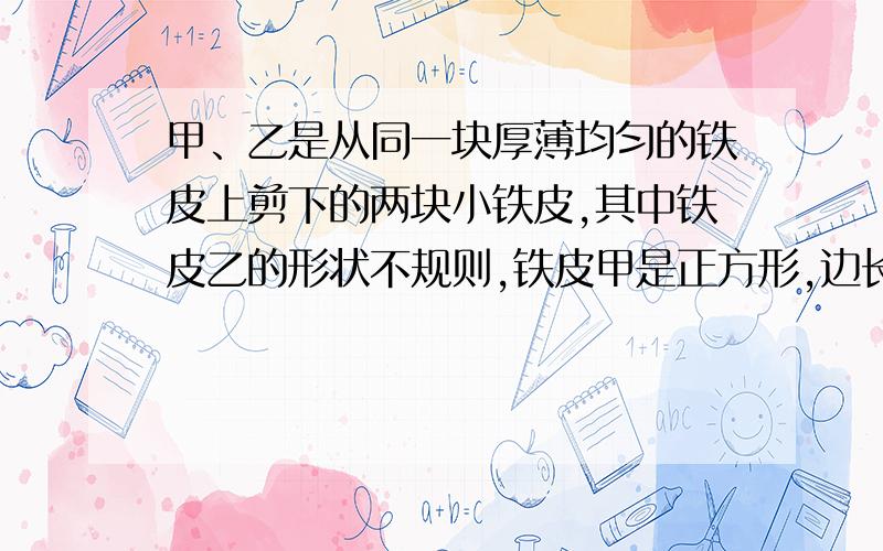 甲、乙是从同一块厚薄均匀的铁皮上剪下的两块小铁皮,其中铁皮乙的形状不规则,铁皮甲是正方形,边长为a厘米,给你一架天平（含