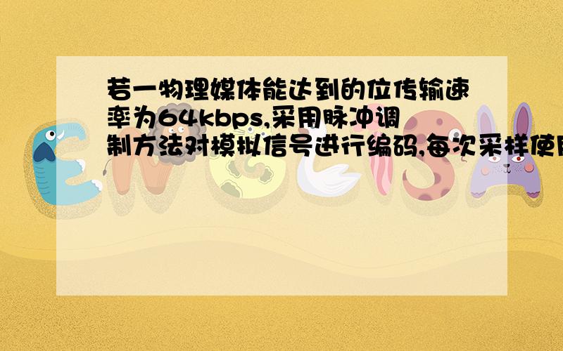 若一物理媒体能达到的位传输速率为64kbps,采用脉冲调制方法对模拟信号进行编码,每次采样使用256个量化级