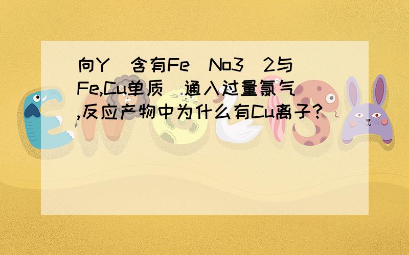 向Y（含有Fe(No3)2与Fe,Cu单质）通入过量氯气,反应产物中为什么有Cu离子?