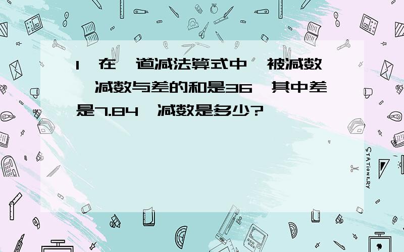 1、在一道减法算式中,被减数、减数与差的和是36,其中差是7.84,减数是多少?