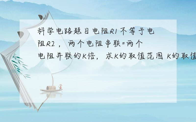 科学电路题目电阻R1不等于电阻R2 ，两个电阻串联=两个电阻并联的K倍，求K的取值范围 K的取值范围 是一个具体的数字