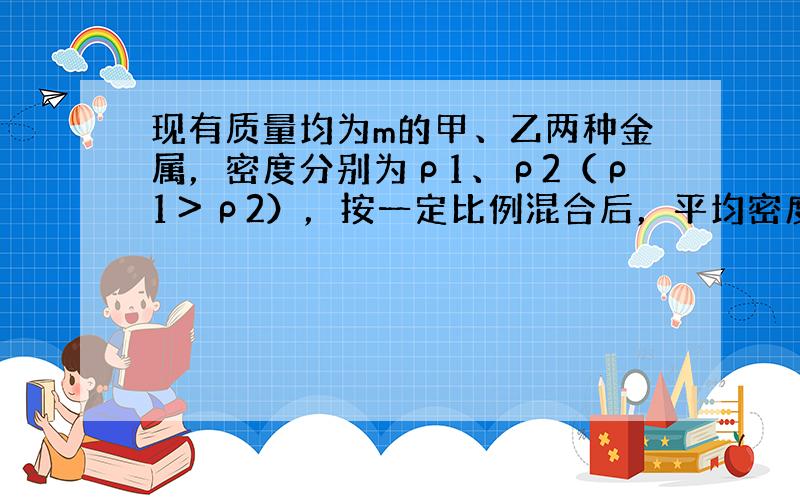 现有质量均为m的甲、乙两种金属，密度分别为ρ1、ρ2（ρ1＞ρ2），按一定比例混合后，平均密度为ρ1+ρ22，求混合后的