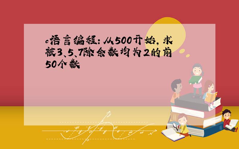 c语言编程：从500开始,求被3、5、7除余数均为2的前50个数