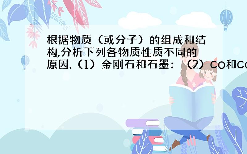 根据物质（或分子）的组成和结构,分析下列各物质性质不同的原因.（1）金刚石和石墨：（2）CO和CO2 ：