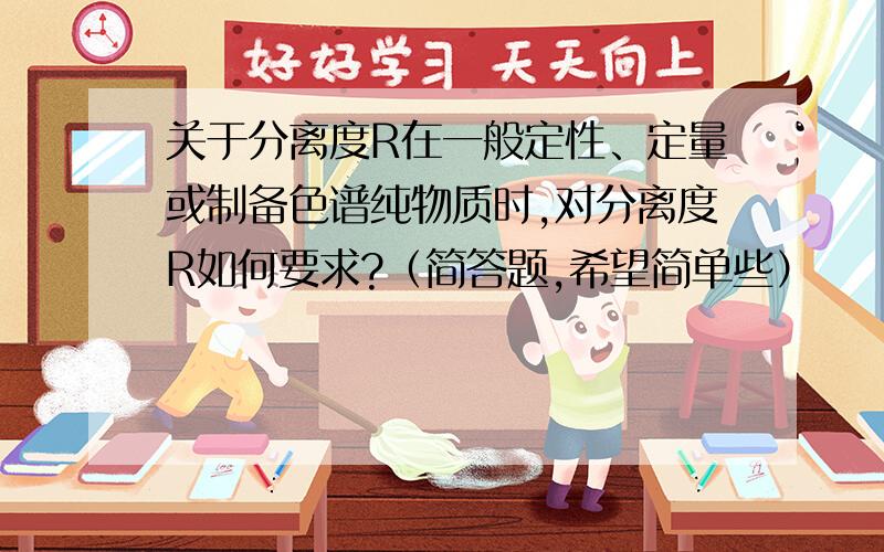 关于分离度R在一般定性、定量或制备色谱纯物质时,对分离度R如何要求?（简答题,希望简单些）