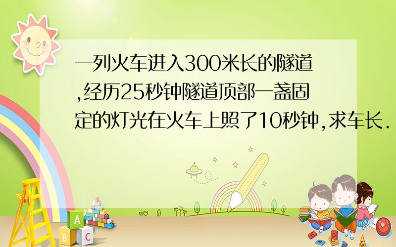 一列火车进入300米长的隧道,经历25秒钟隧道顶部一盏固定的灯光在火车上照了10秒钟,求车长.