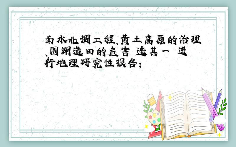 南水北调工程、黄土高原的治理、围湖造田的危害 选其一 进行地理研究性报告；