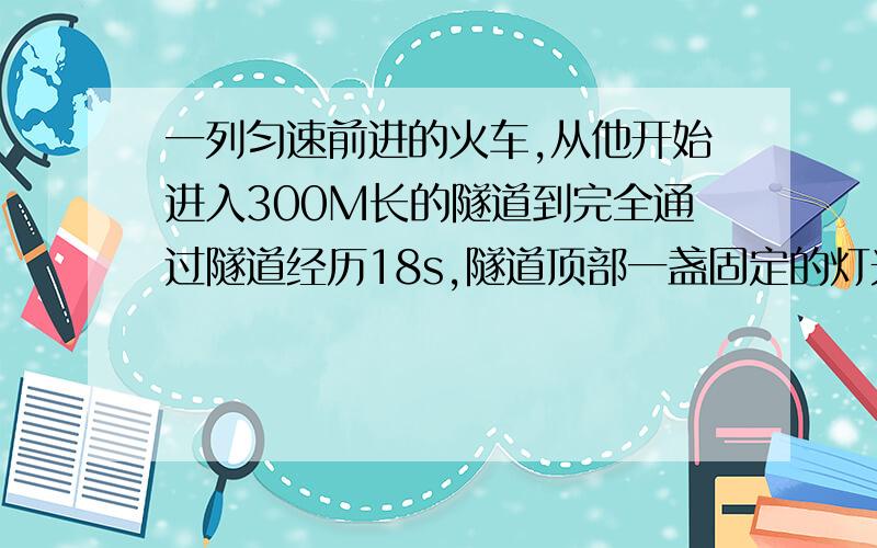 一列匀速前进的火车,从他开始进入300M长的隧道到完全通过隧道经历18s,隧道顶部一盏固定的灯光