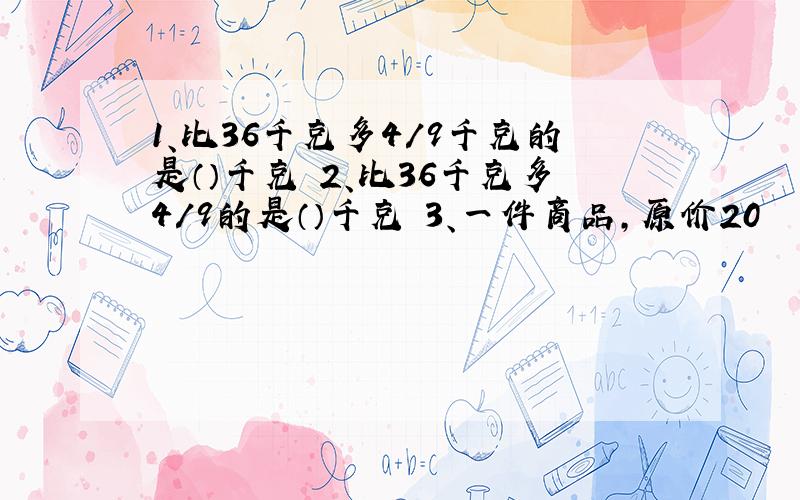 1、比36千克多4/9千克的是（）千克 2、比36千克多4/9的是（）千克 3、一件商品,原价20