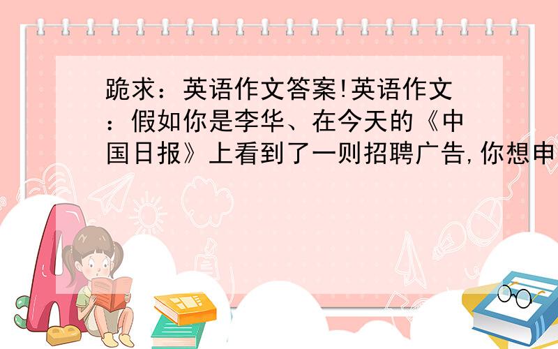 跪求：英语作文答案!英语作文：假如你是李华、在今天的《中国日报》上看到了一则招聘广告,你想申请这一职位、要点：1,该广告