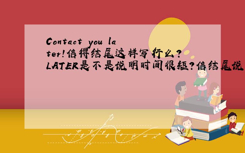 Contact you later!信得结尾这样写行么?LATER是不是说明时间很短?信结尾说什么比较好