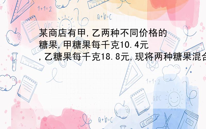 某商店有甲,乙两种不同价格的糖果,甲糖果每千克10.4元,乙糖果每千克18.8元,现将两种糖果混合成价格为每千克12.5