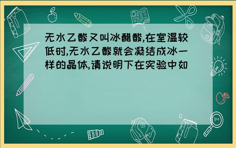 无水乙酸又叫冰醋酸,在室温较低时,无水乙酸就会凝结成冰一样的晶体,请说明下在实验中如