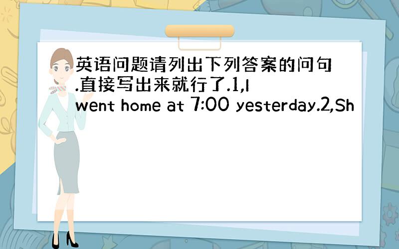 英语问题请列出下列答案的问句.直接写出来就行了.1,I went home at 7:00 yesterday.2,Sh