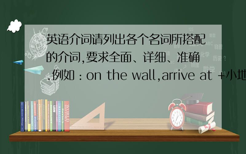 英语介词请列出各个名词所搭配的介词,要求全面、详细、准确.例如：on the wall,arrive at +小地方、a